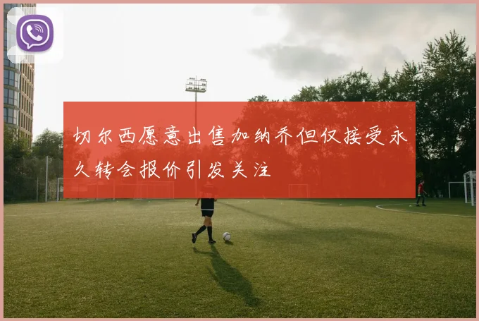 切尔西愿意出售加纳乔但仅接受永久转会报价引发关注