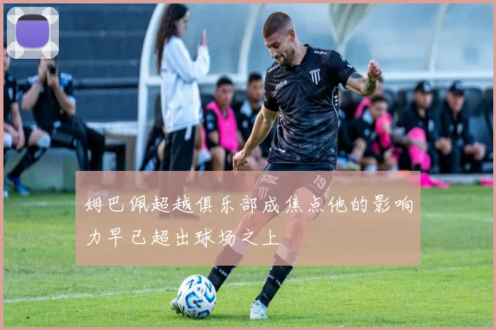 姆巴佩超越俱乐部成焦点他的影响力早已超出球场之上