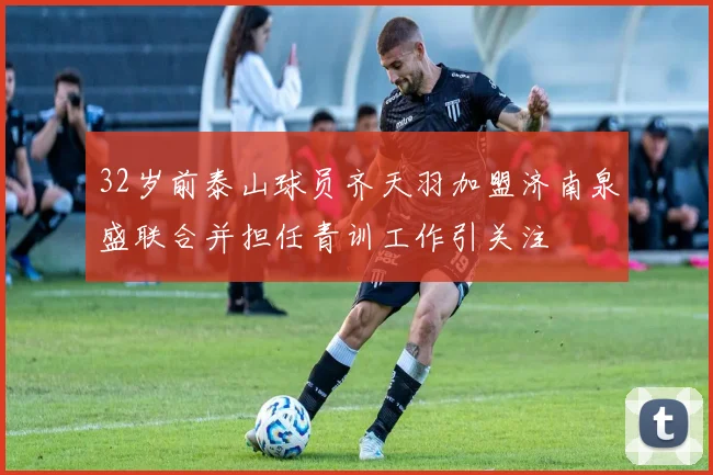 32岁前泰山球员齐天羽加盟济南泉盛联合并担任青训工作引关注