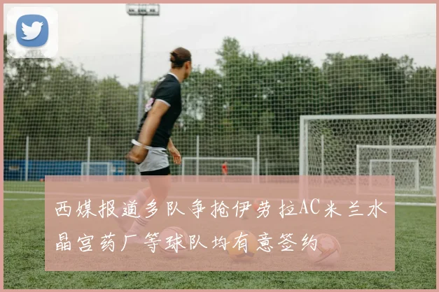 西媒报道多队争抢伊劳拉AC米兰水晶宫药厂等球队均有意签约