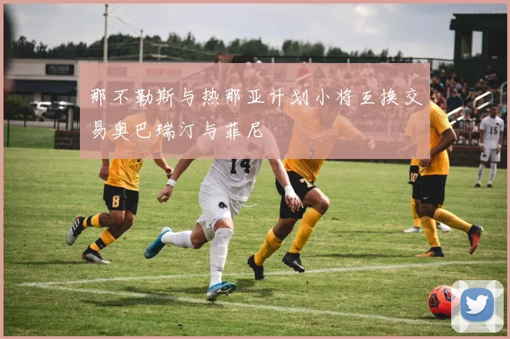 那不勒斯与热那亚计划小将互换交易奥巴瑞汀与菲尼