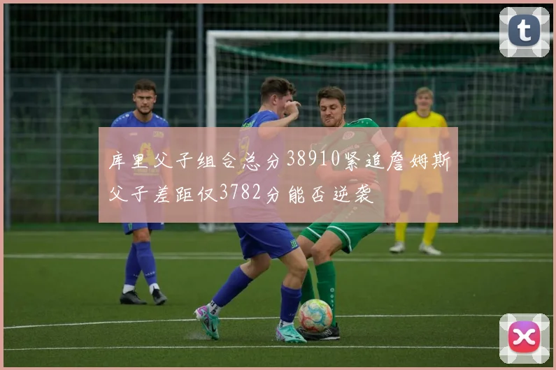 库里父子组合总分38910紧追詹姆斯父子差距仅3782分能否逆袭