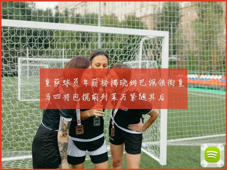 皇萨球员年薪榜揭晓姆巴佩领衔皇马四将包揽前列莱万紧随其后