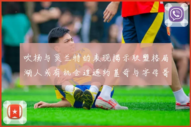 吹杨与莫兰特的表现揭示联盟格局湖人或有机会追逐约基奇与字母哥