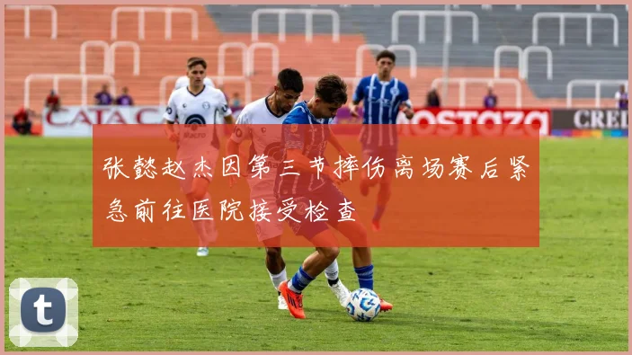 张懿赵杰因第三节摔伤离场赛后紧急前往医院接受检查