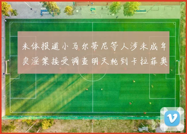 米体报道小马尔蒂尼等人涉未成年卖淫案接受调查明天轮到卡拉菲奥里接受问询