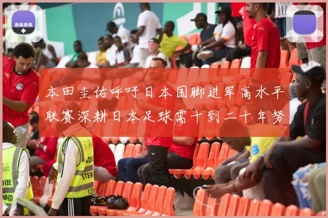 本田圭佑呼吁日本国脚进军高水平联赛深耕日本足球需十到二十年努力
