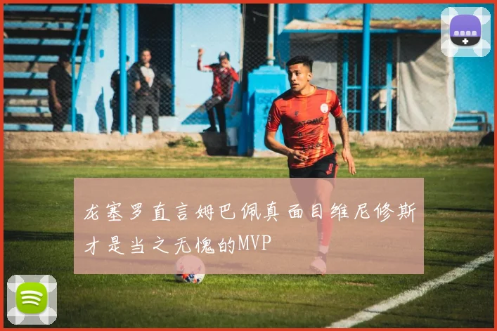 龙塞罗直言姆巴佩真面目维尼修斯才是当之无愧的MVP