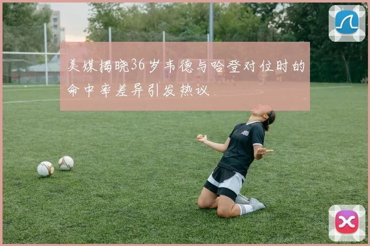 美媒揭晓36岁韦德与哈登对位时的命中率差异引发热议