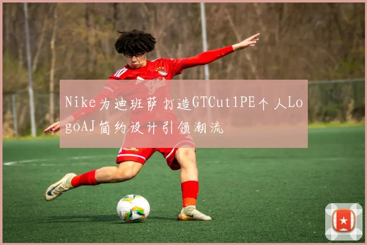 Nike为迪班萨打造GTCut1PE个人LogoAJ简约设计引领潮流