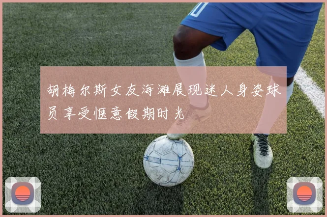 胡梅尔斯女友海滩展现迷人身姿球员享受惬意假期时光