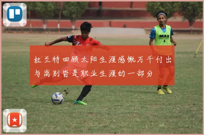 杜兰特回顾太阳生涯感慨万千付出与离别皆是职业生涯的一部分