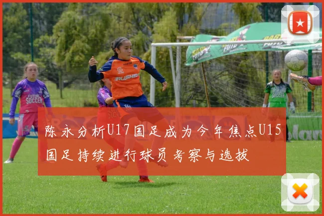 陈永分析U17国足成为今年焦点U15国足持续进行球员考察与选拔