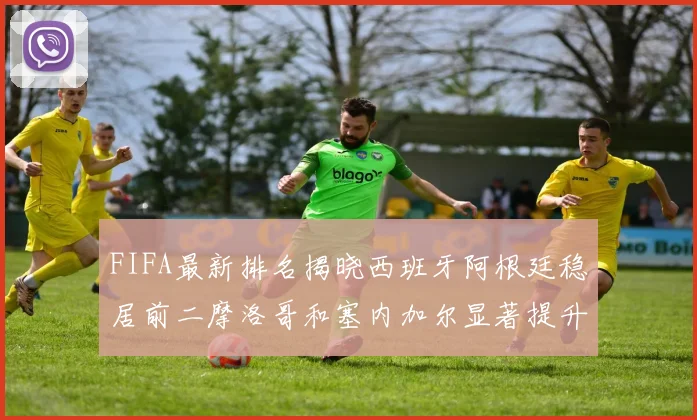FIFA最新排名揭晓西班牙阿根廷稳居前二摩洛哥和塞内加尔显著提升