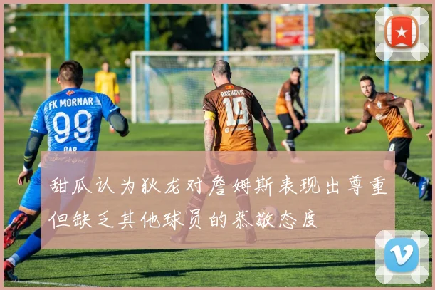 甜瓜认为狄龙对詹姆斯表现出尊重但缺乏其他球员的恭敬态度