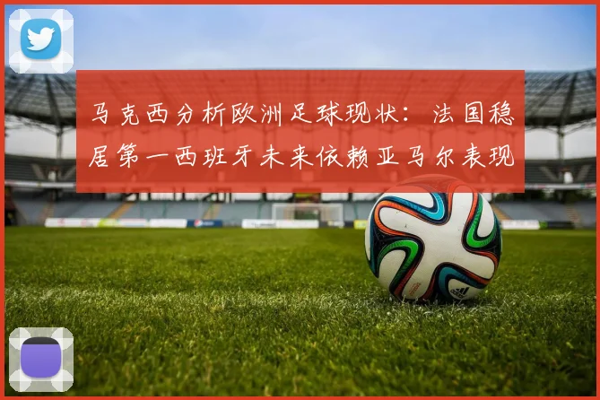 马克西分析欧洲足球现状：法国稳居第一西班牙未来依赖亚马尔表现