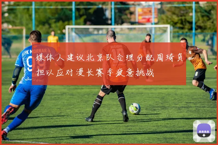 媒体人建议北京队合理分配周琦负担以应对漫长赛季疲惫挑战