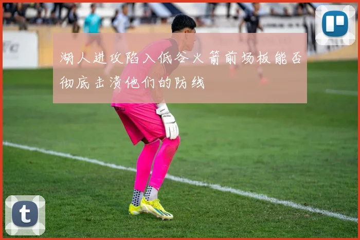 湖人进攻陷入低谷火箭前场板能否彻底击溃他们的防线