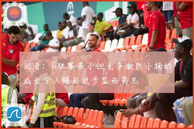 记者：G联赛虽小但竞争激烈小杨的成长令人瞩目进步显而易见