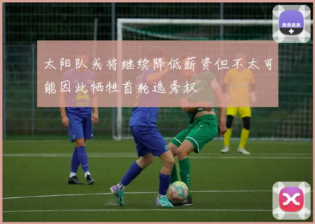 太阳队或将继续降低薪资但不太可能因此牺牲首轮选秀权