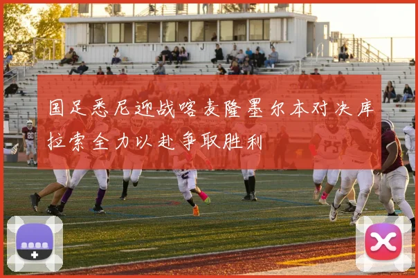 国足悉尼迎战喀麦隆墨尔本对决库拉索全力以赴争取胜利