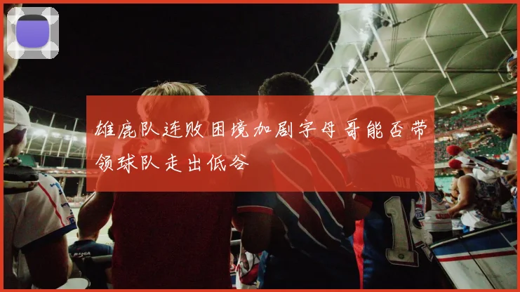 雄鹿队连败困境加剧字母哥能否带领球队走出低谷