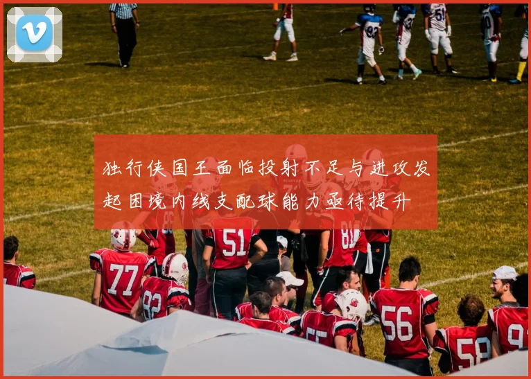 独行侠国王面临投射不足与进攻发起困境内线支配球能力亟待提升
