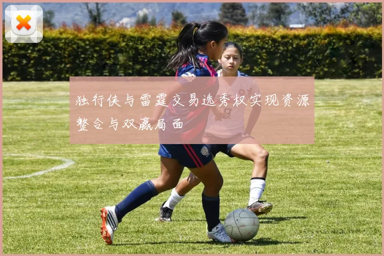 独行侠与雷霆交易选秀权实现资源整合与双赢局面