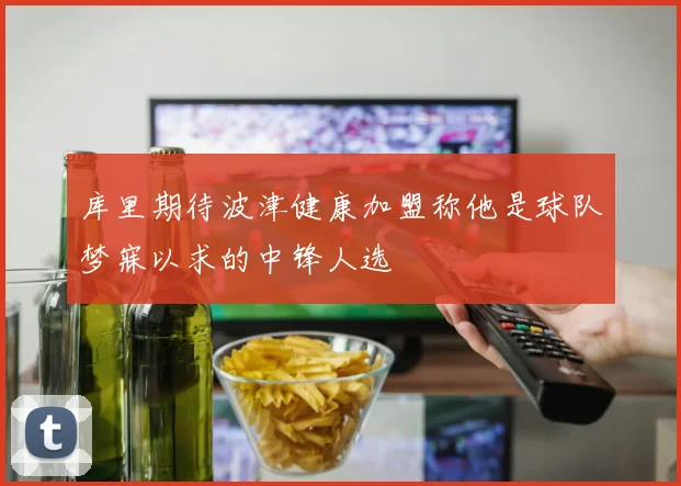 库里期待波津健康加盟称他是球队梦寐以求的中锋人选