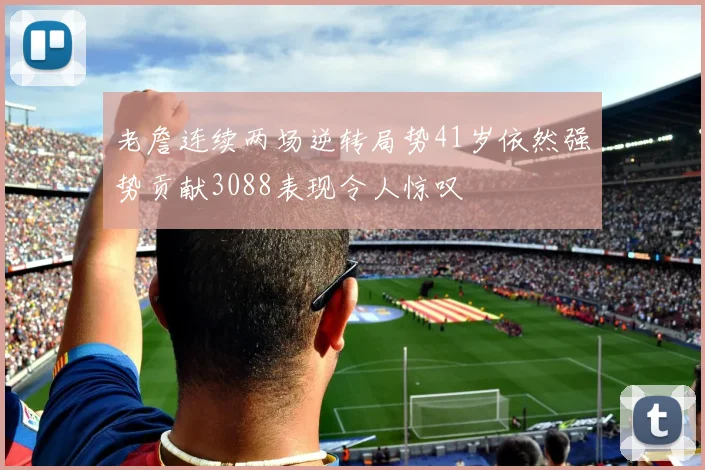 老詹连续两场逆转局势41岁依然强势贡献3088表现令人惊叹